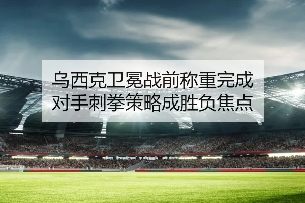 乌西克卫冕战前称重完成 对手刺拳策略成胜负焦点